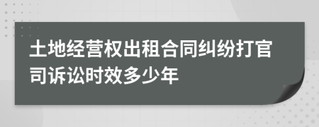 土地经营权出租合同纠纷打官司诉讼时效多少年