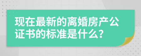 现在最新的离婚房产公证书的标准是什么？