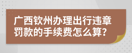 广西钦州办理出行违章罚款的手续费怎么算？