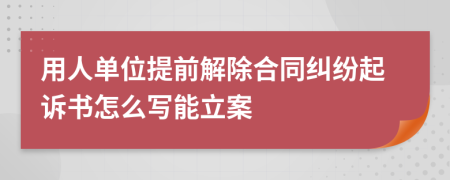 用人单位提前解除合同纠纷起诉书怎么写能立案