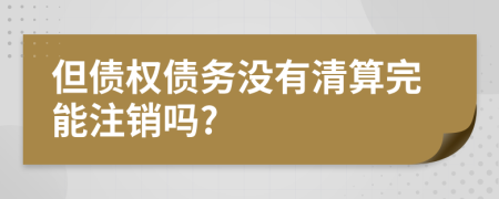 但债权债务没有清算完能注销吗?