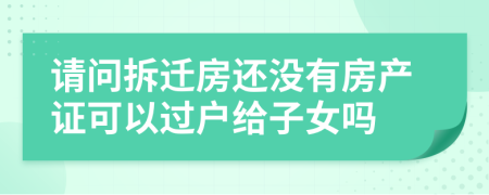 请问拆迁房还没有房产证可以过户给子女吗