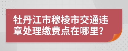 牡丹江市穆棱市交通违章处理缴费点在哪里？