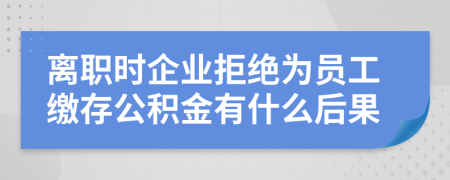 离职时企业拒绝为员工缴存公积金有什么后果