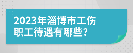 2023年淄博市工伤职工待遇有哪些？