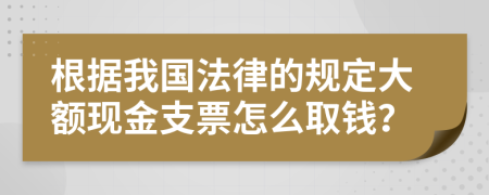 根据我国法律的规定大额现金支票怎么取钱？