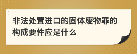 非法处置进口的固体废物罪的构成要件应是什么