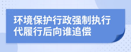 环境保护行政强制执行代履行后向谁追偿