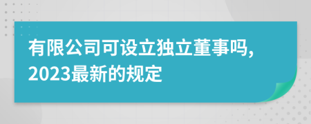 有限公司可设立独立董事吗,2023最新的规定