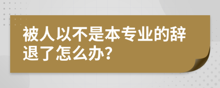 被人以不是本专业的辞退了怎么办？