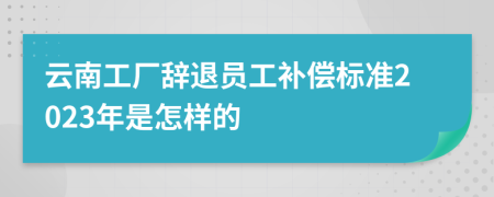 云南工厂辞退员工补偿标准2023年是怎样的