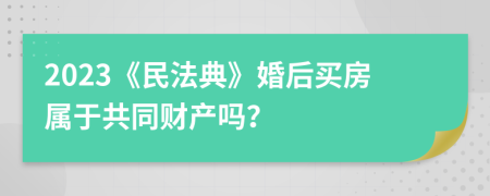 2023《民法典》婚后买房属于共同财产吗？