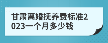 甘肃离婚抚养费标准2023一个月多少钱