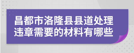 昌都市洛隆县县道处理违章需要的材料有哪些