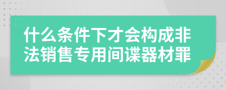 什么条件下才会构成非法销售专用间谍器材罪