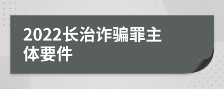 2022长治诈骗罪主体要件