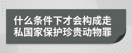 什么条件下才会构成走私国家保护珍贵动物罪
