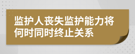 监护人丧失监护能力将何时同时终止关系