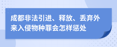 成都非法引进、释放、丢弃外来入侵物种罪会怎样惩处