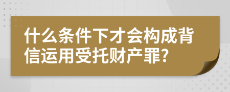 什么条件下才会构成背信运用受托财产罪?