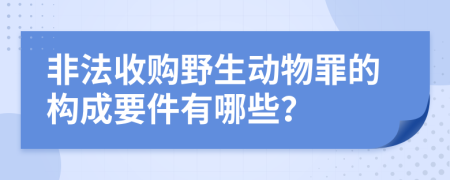 非法收购野生动物罪的构成要件有哪些？