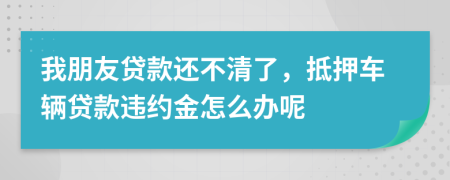 我朋友贷款还不清了，抵押车辆贷款违约金怎么办呢