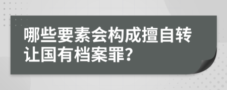 哪些要素会构成擅自转让国有档案罪？