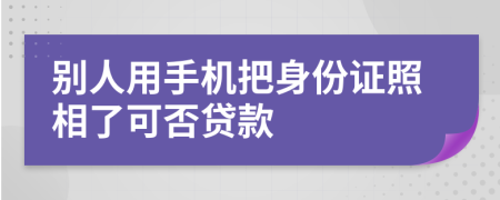 别人用手机把身份证照相了可否贷款