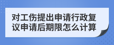 对工伤提出申请行政复议申请后期限怎么计算