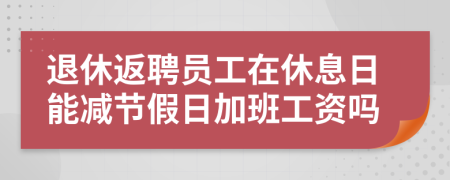 退休返聘员工在休息日能减节假日加班工资吗