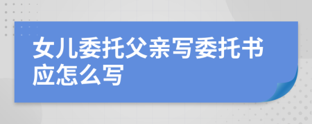 女儿委托父亲写委托书应怎么写