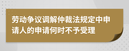劳动争议调解仲裁法规定中申请人的申请何时不予受理
