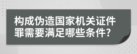 构成伪造国家机关证件罪需要满足哪些条件?