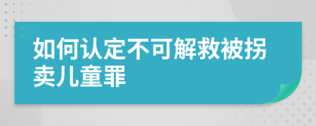 如何认定不可解救被拐卖儿童罪