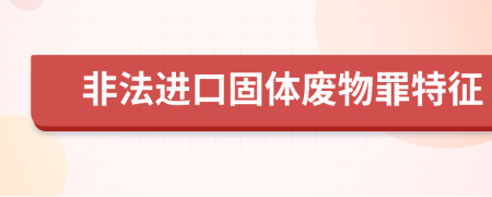 非法进口固体废物罪特征