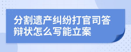 分割遗产纠纷打官司答辩状怎么写能立案