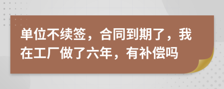 单位不续签，合同到期了，我在工厂做了六年，有补偿吗