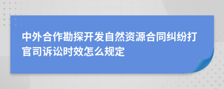 中外合作勘探开发自然资源合同纠纷打官司诉讼时效怎么规定