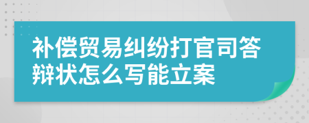 补偿贸易纠纷打官司答辩状怎么写能立案