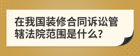 在我国装修合同诉讼管辖法院范围是什么？