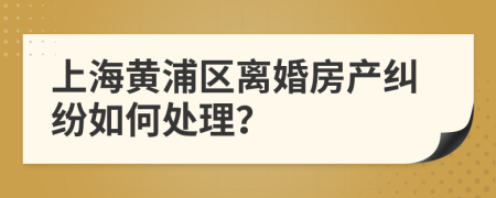 上海黄浦区离婚房产纠纷如何处理？