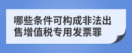 哪些条件可构成非法出售增值税专用发票罪