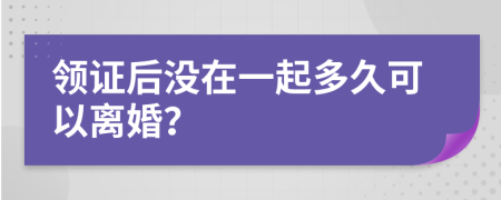 领证后没在一起多久可以离婚？