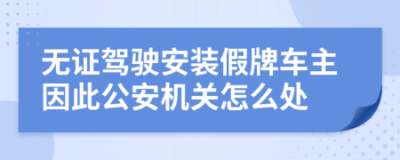 无证驾驶安装假牌车主因此公安机关怎么处
