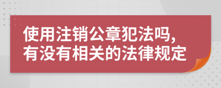 使用注销公章犯法吗,有没有相关的法律规定