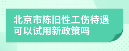 北京市陈旧性工伤待遇可以试用新政策吗