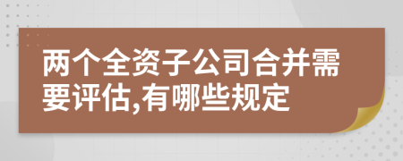 两个全资子公司合并需要评估,有哪些规定