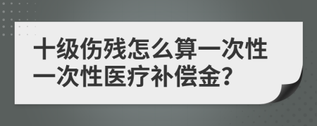 十级伤残怎么算一次性一次性医疗补偿金？