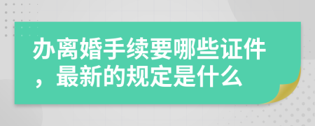 办离婚手续要哪些证件，最新的规定是什么