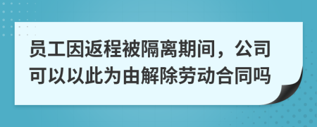 员工因返程被隔离期间，公司可以以此为由解除劳动合同吗